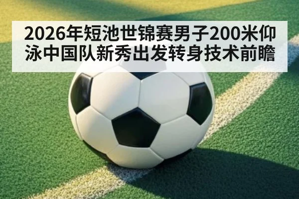 2026年短池世锦赛男子200米仰泳中国队新秀出发转身技术前瞻